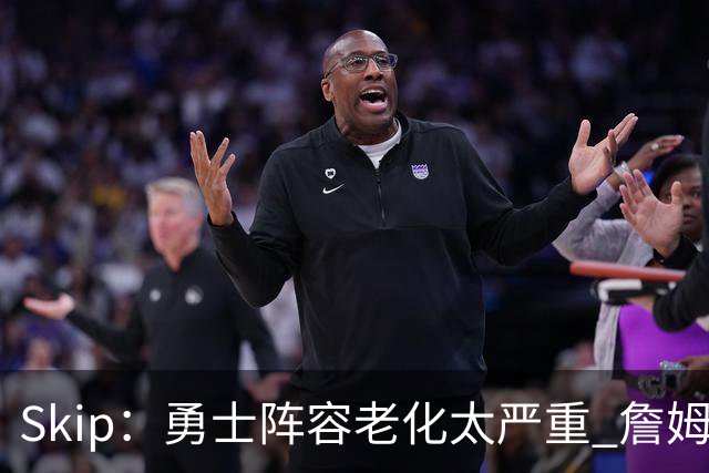 Skip：勇士阵容老化太严重 詹姆斯回骑士夺冠概率大过勇士